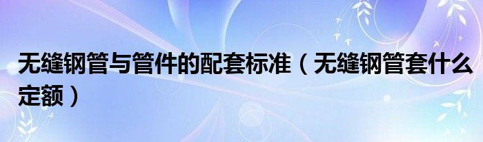 無縫鋼管與管件的配套標(biāo)準(zhǔn)（無縫鋼管套什么定額）