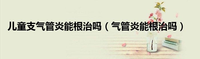 兒童支氣管炎能根治嗎（氣管炎能根治嗎）