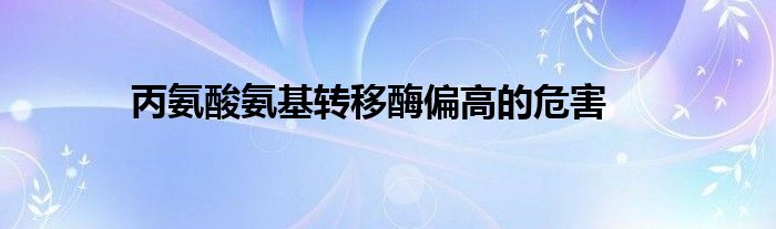 丙氨酸氨基轉(zhuǎn)移酶偏高的危害