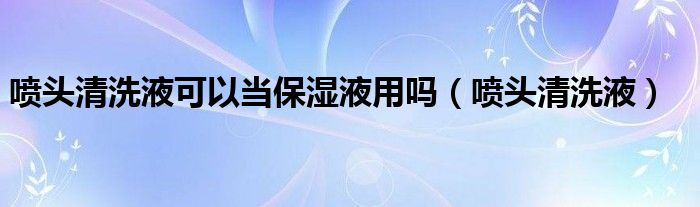 噴頭清洗液可以當(dāng)保濕液用嗎（噴頭清洗液）