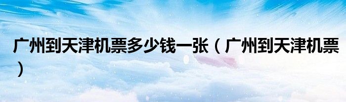廣州到天津機(jī)票多少錢一張（廣州到天津機(jī)票）