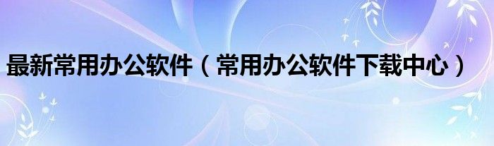 最新常用辦公軟件（常用辦公軟件下載中心）