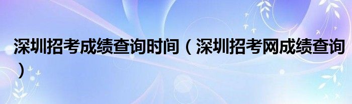 深圳招考成績查詢時間（深圳招考網(wǎng)成績查詢）