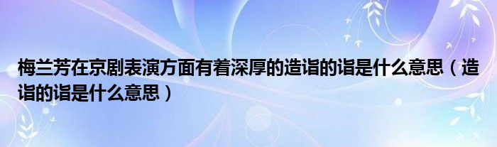 梅蘭芳在京劇表演方面有著深厚的造詣的詣是什么意思（造詣的詣是什么意思）