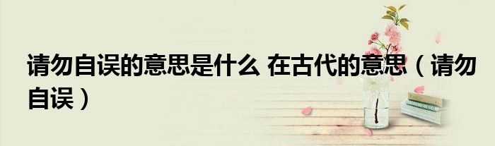 請(qǐng)勿自誤的意思是什么 在古代的意思（請(qǐng)勿自誤）