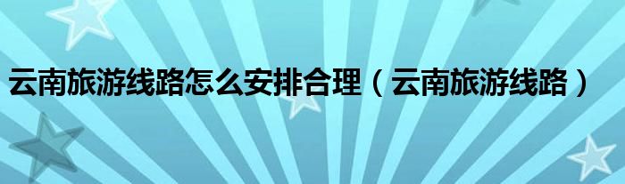 云南旅游線路怎么安排合理（云南旅游線路）