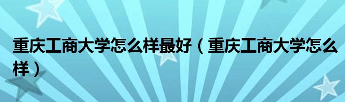 重慶工商大學怎么樣最好（重慶工商大學怎么樣）