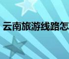 云南旅游線路怎么安排合理（云南旅游線路）
