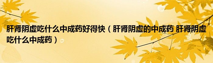 肝腎陰虛吃什么中成藥好得快（肝腎陰虛的中成藥 肝腎陰虛吃什么中成藥）