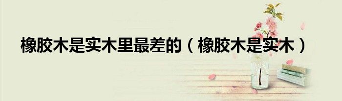 橡膠木是實木里最差的（橡膠木是實木）