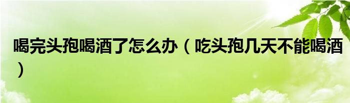 喝完頭孢喝酒了怎么辦（吃頭孢幾天不能喝酒）