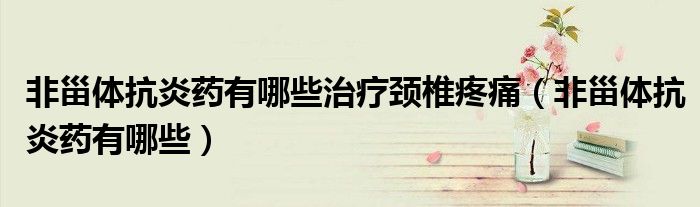 非甾體抗炎藥有哪些治療頸椎疼痛（非甾體抗炎藥有哪些）