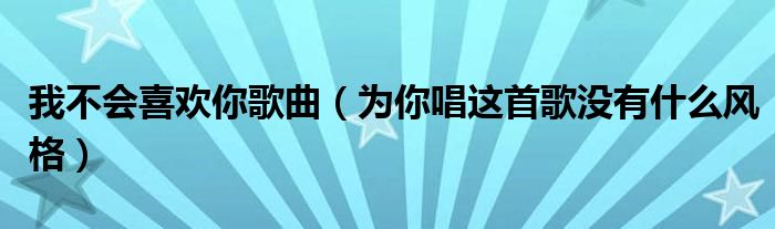 我不會喜歡你歌曲（為你唱這首歌沒有什么風(fēng)格）