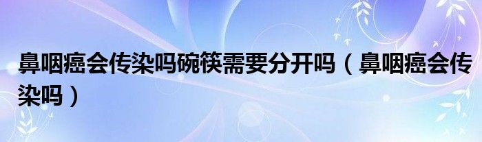 鼻咽癌會(huì)傳染嗎碗筷需要分開(kāi)嗎（鼻咽癌會(huì)傳染嗎）