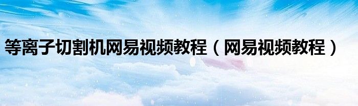 等離子切割機(jī)網(wǎng)易視頻教程（網(wǎng)易視頻教程）