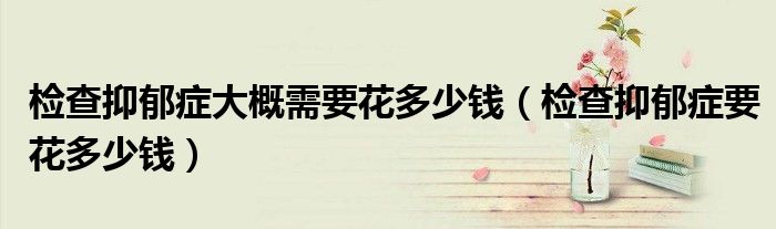 檢查抑郁癥大概需要花多少錢（檢查抑郁癥要花多少錢）