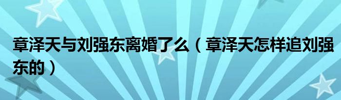 章澤天與劉強東離婚了么（章澤天怎樣追劉強東的）