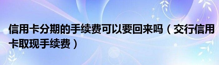信用卡分期的手續(xù)費可以要回來嗎（交行信用卡取現(xiàn)手續(xù)費）