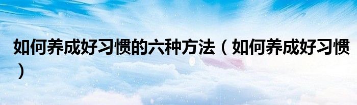 如何養(yǎng)成好習(xí)慣的六種方法（如何養(yǎng)成好習(xí)慣）