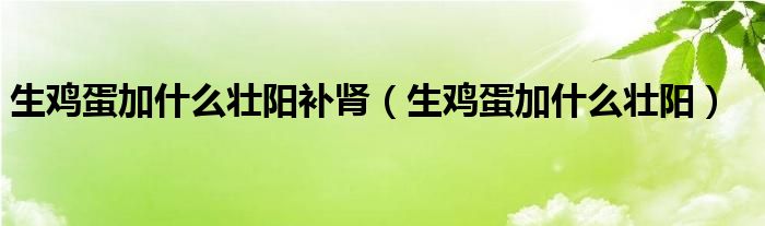 生雞蛋加什么壯陽(yáng)補(bǔ)腎（生雞蛋加什么壯陽(yáng)）
