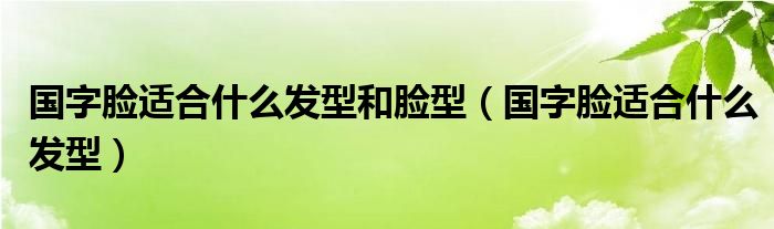 國(guó)字臉適合什么發(fā)型和臉型（國(guó)字臉適合什么發(fā)型）