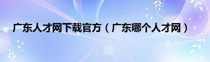 廣東人才網(wǎng)下載官方（廣東哪個(gè)人才網(wǎng)）