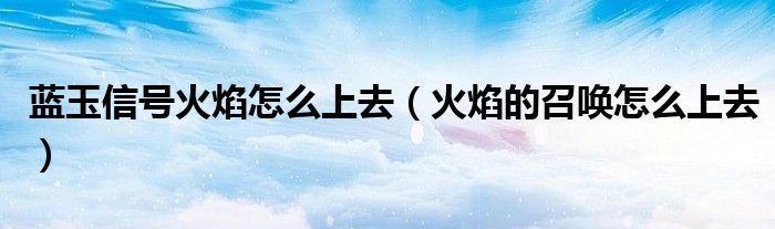 藍(lán)玉信號(hào)火焰怎么上去（火焰的召喚怎么上去）