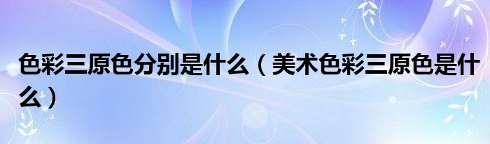 色彩三原色分別是什么（美術(shù)色彩三原色是什么）