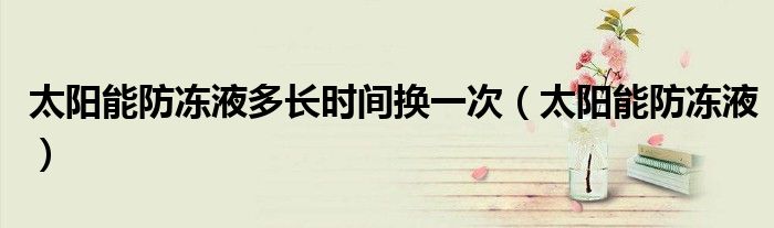 太陽(yáng)能防凍液多長(zhǎng)時(shí)間換一次（太陽(yáng)能防凍液）