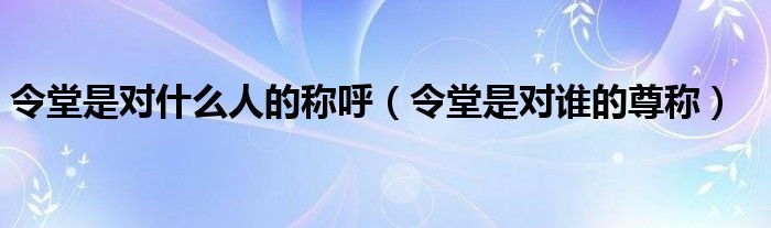 令堂是對(duì)什么人的稱(chēng)呼（令堂是對(duì)誰(shuí)的尊稱(chēng)）