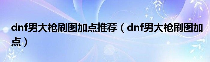dnf男大槍刷圖加點(diǎn)推薦（dnf男大槍刷圖加點(diǎn)）
