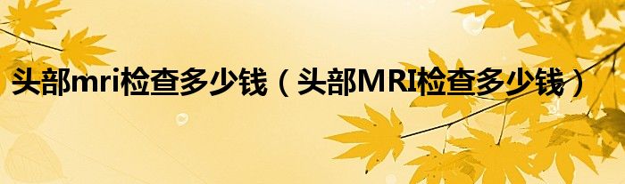 頭部mri檢查多少錢（頭部MRI檢查多少錢）