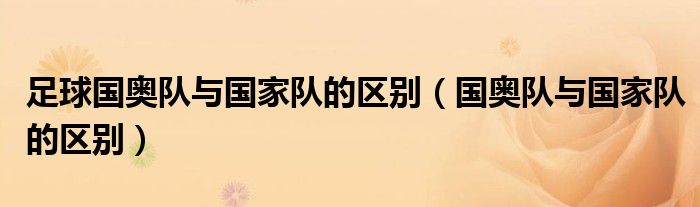 足球國(guó)奧隊(duì)與國(guó)家隊(duì)的區(qū)別（國(guó)奧隊(duì)與國(guó)家隊(duì)的區(qū)別）