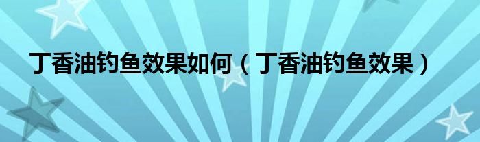 丁香油釣魚效果如何（丁香油釣魚效果）