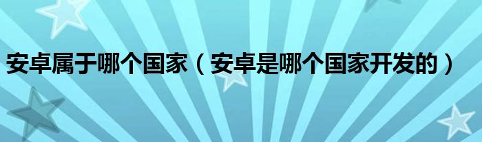 安卓屬于哪個國家（安卓是哪個國家開發(fā)的）