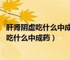 肝腎陰虛吃什么中成藥好得快（肝腎陰虛的中成藥 肝腎陰虛吃什么中成藥）
