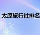 太原旅行社排名榜及電話（太原旅行社排名）