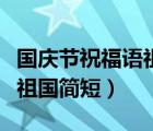 國(guó)慶節(jié)祝福語(yǔ)祖國(guó)簡(jiǎn)短幾個(gè)字（國(guó)慶節(jié)祝福語(yǔ)祖國(guó)簡(jiǎn)短）