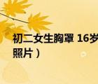 初二女生胸罩 16歲女孩發(fā)育期背心得樣子（初二女生內(nèi)衣照片）