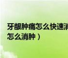 牙齦腫痛怎么快速消腫吃什么消炎藥（牙齦腫痛引起臉部腫怎么消腫）