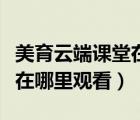美育云端課堂在哪里觀看直播（美育云端課堂在哪里觀看）