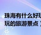珠海有什么好玩的旅游景點嗎（珠海有什么好玩的旅游景點）