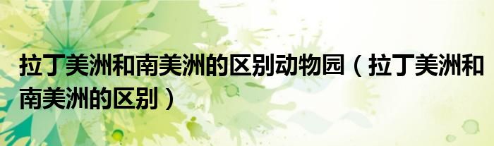 拉丁美洲和南美洲的區(qū)別動(dòng)物園（拉丁美洲和南美洲的區(qū)別）