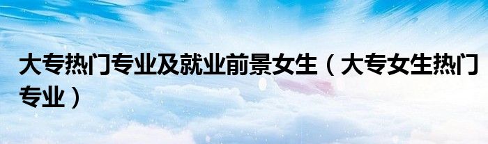 大專熱門專業(yè)及就業(yè)前景女生（大專女生熱門專業(yè)）