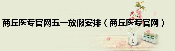 商丘醫(yī)專官網(wǎng)五一放假安排（商丘醫(yī)專官網(wǎng)）