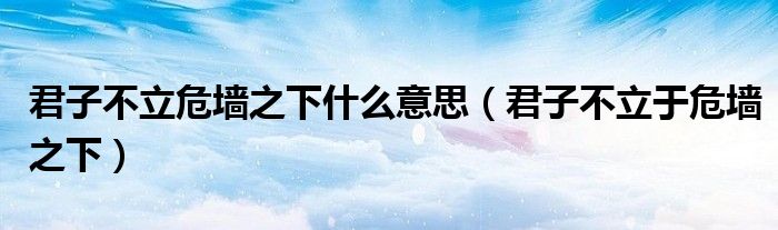 君子不立危墻之下什么意思（君子不立于危墻之下）