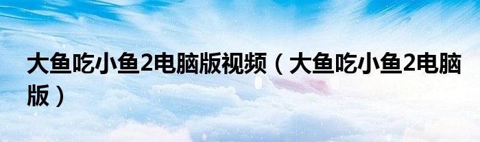 大魚吃小魚2電腦版視頻（大魚吃小魚2電腦版）