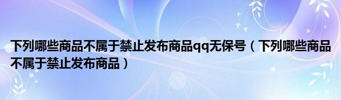 下列哪些商品不屬于禁止發(fā)布商品qq無(wú)保號(hào)（下列哪些商品不屬于禁止發(fā)布商品）