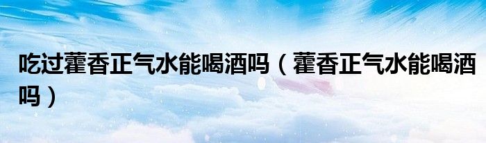 吃過(guò)藿香正氣水能喝酒嗎（藿香正氣水能喝酒嗎）