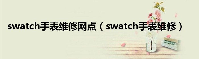 swatch手表維修網(wǎng)點（swatch手表維修）